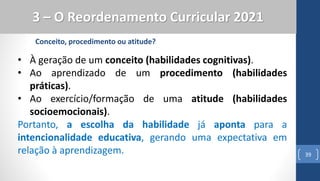 39
3 – O Reordenamento Curricular 2021
Conceito, procedimento ou atitude?
• À geração de um conceito (habilidades cognitivas).
• Ao aprendizado de um procedimento (habilidades
práticas).
• Ao exercício/formação de uma atitude (habilidades
socioemocionais).
Portanto, a escolha da habilidade já aponta para a
intencionalidade educativa, gerando uma expectativa em
relação à aprendizagem.
 