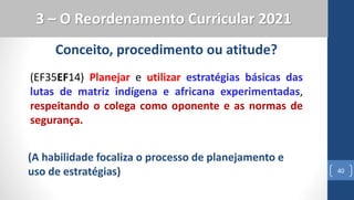 40
3 – O Reordenamento Curricular 2021
(EF35EF14) Planejar e utilizar estratégias básicas das
lutas de matriz indígena e africana experimentadas,
respeitando o colega como oponente e as normas de
segurança.
Conceito, procedimento ou atitude?
(A habilidade focaliza o processo de planejamento e
uso de estratégias)
 