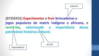 42
(EF35EF01) Experimentar e fruir brincadeiras e
jogos populares de matriz indígena e africana, e
recriá-los, valorizando a importância desse
patrimônio histórico cultural.
ATITUDE
PROCEDIMENTO
CONCEITO
 
