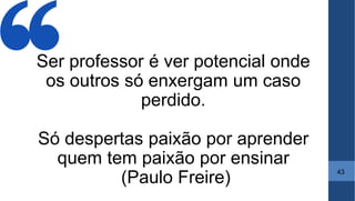 Ser professor é ver potencial onde
os outros só enxergam um caso
perdido.
Só despertas paixão por aprender
quem tem paixão por ensinar
(Paulo Freire)
43
 
