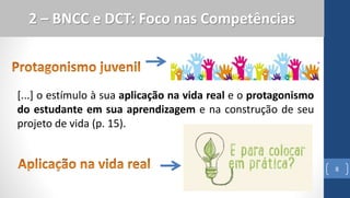 8
2 – BNCC e DCT: Foco nas Competências
[...] o estímulo à sua aplicação na vida real e o protagonismo
do estudante em sua aprendizagem e na construção de seu
projeto de vida (p. 15).
 