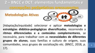 9
2 – BNCC e DCT: elementos fundamentais e
concepções pedagógicas pressupostas
[Adaptação/equidade] selecionar e aplicar metodologias e
estratégias didático-pedagógicas diversificadas, recorrendo a
ritmos diferenciados e a conteúdos complementares, se
necessário, para trabalhar com as necessidades de diferentes
grupos de alunos, suas famílias e cultura de origem, suas
comunidades, seus grupos de socialização etc. (BNCC, 2018, p.
17).
 