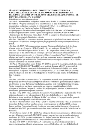 5È.- APROVACIÓ INICIAL DEL “PROJECTE CONSTRUCTIU DE LA
CANALITZACIÓ DE LA RIERA DE PALAFOLLS EN EL TRAM DE CAN
FELICIANO COMPRÈS ENTRE EL PONT DEL C/PASSADA (PK 0+764,92) I EL
PONT DEL C/RIERA (PK 0+615,10)”.
Considerant els antecedents següents:
- El Ple de l'Ajuntament de Malgrat de Mar en sessió de data 8-7-2004 va emetre informe
favorable al "Projecte constructiu de la canalització de la riera de Palafolls en el terme
municipal de Malgrat de Mar entre el c/ Riera (pk 0+457,5) i el c/ del Carme (pk
0+946)" tramès per l'Agència Catalana de l'Aigua (ACA)
- Aquest projecte fou aprovat inicialment per Resolució de l'ACA de 16-2-2006 i sotmès a
informació pública durant un mes segons anunci publicat en el DOGC de 6-4-2006
- Per resolució del director de l'ACA de 24-7-2006 es va aprovar definitivament el projecte i
la relació de propietaris, béns i drets afectats.
- En data 25-4-2007, es va trametre a aquest ajuntament originals de les actes de pagament /
consignació i ocupació de terrenys signades pel propietaris de terrenys i el representant de
l'ACA.
- En data 6-2-2007, l'ACA va comunicar a aquest Ajuntament l'adjudicació de les obres
d'aquest projecte a l'empresa HIDROCANAL, SL, per un import d'1.666.211,36 €.
- En data 28-8-2007 l'empresa HIDROCANAL, SL, va presentar un escrit a l'Ajuntament
exposant que el dia anterior havien començat a procedir a la tala dels arbres existents en el
tram de la riera comprès entre el c/ Girona i c/ Riera (conegut com "Can Feliciano")
afectats per les obres segons el projecte, però que un grup de persones va envair la zona dels
treballs impedint que s'efectuessin. També manifestaven que seguin ordres de l'ACA i de la
direcció facultativa van parar els treballs.
- El Ple de l'Ajuntament en sessió de data 4-9-2007 va aprovar la moció presentada pels grups
municipals d'ERC, CiU, ICV-EA i PPC, en el sentit de demanar a l'ACA la suspensió de
l'execució del "Projecte constructiu de la canalització de la riera de Palafolls en el terme
municipal de Malgrat de Mar entre el c/ Riera (pk 0+457,5) i el c/ del Carme (pk 0+946)",
entre el c/ Riera i el pont del c/ Passada per tal de preservar l'espai natural de l'arbreda de
Can Feliciano.
10
- En data 14-9-2007, el director de l'ACA va presentar un escrit en el que comunicava la
recepció de la notificació de l'acord plenari anterior i confirmava que s'aturaven els treballs
en el tram de la zona d'arbres de Can Feliciano, però no en la resta de l'àmbit del projecte.
També comunicava que havia encarregat a una empresa especialitzada en treballs
d'integració ambiental l'adaptació i millora del projecte per fer possible la preservació de
l'arbreda tot garantint la seguretat hidràulica.
- En data 18-12-2007, l'ACA va lliurar el document: "Estudi hidràulic i mediambiental de les
diferents alternatives per a la canalització de la riera de Palafolls en el tram de Can
Feliciano al terme municipal de Malgrat de Mar", per tal que el Ple pugui acordar quina de
les alternatives tria per executar l'obra en aquest tram.
- El Ple de l'Ajuntament en sessió de 10-1-2008 va resoldre sol·licitar a l'ACA la continuació
immediata de l'execució de les obres segons projecte aprovat al juliol del 2004, vist que
havent analitzat l'alternativa lliurada s'entén que no respon satisfactòriament a l'objectiu de
la moció de 4-9-2007, que no era altre que el de preservar l'espai natural de l'arbreda de Can
Feliciano.
- Contra l'acord plenari de 10-1-2008 s'han interposat dos recursos contencioso-administratius
per part dels grups municipals ERC i CiU; aquests recursos han estat acumulat actualment
en el núm. 311/2008, que es tramita davant del Jutjat Contenciós Administratiu núm. 7. No
s'ha suspès judicialment l'execució de l'acte administratiu impugnat.
- En data 28-5-2009, el director de l'ACA va presentar una proposta de conveni per al
desenvolupament de diferents actuacions de correcció hidràulica a la riera de Palafolls al
 