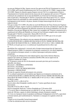 seu pas per Malgrat de Mar. Aquest conveni fou aprovat pel Ple de l'Ajuntament en sessió
d'11-6-2009, pel Consell d'Administració de l'ACA en sessió de 23-7-2009, i signat en data
10-9-2009. Segons la clàusula segona d'aquest conveni l'ACA es comprometia a lliurar a
l'Ajuntament en el termini màxim de dos mesos des de la signatura del conveni el "Projecte
constructiu de canalització de la riera de Palafolls en el tram de Can Feliciano comprès
entre el pont del c/ Passada (pk 0+764,92) i el pont del carrer Riera (pk 0+615,1)". Aquest
projecte hauria de contemplar les obres pendents d'execució en el tram descrit amb seva
corresponent revisió tècnica i de preus, atenent el temps transcorregut des de la seva
redacció inicial.
Vist que en data 10-11-2009, s'ha rebut un escrit del Director de l'Àrea Tècnica de l'Agència
Catalana de l'Aigua, segons el qual en compliment del conveni de col·laboració signat en data
10-9-2009, pel desenvolupament de diferents actuacions de correcció hidràulica a la riera de
Palafolls al seu pas per Malgrat de Mar, tramet tres exemplars del "Projecte constructiu de la
canalització de la Riera de Palafolls en el tram de Can Feliciano comprès entre el pont del c/
Passada (pk 0+764,92) i el pont del c/ Riera (PK 0+615,10)".
Vist l'informe emès per l'enginyer municipal en data 16-11-2009, que en la seva part
essencial diu:
I. "Aquest projecte s'ha redactat com una separata del projecte constructiu de la
CANALITZACIÓ DE LA RIERA DE PALAFOLLS EN EL TERME MUNICIPAL DE
MALGRAT DE MAR ENTRE EL C/ RIERA (PK 0+457,5) I EL C/ DEL CARME (PK
0+946,0), en la part que no es va realitzar per la paralització de les obres i per
11
possibilitar llur contractació i execució atès el temps transcorregut des de l'aprovació
d'aquell projecte (2004). Es mantenen les propostes constructives i de càlcul adaptantlo
a les normatives tècniques actuals i es valora el pressupost amb preus unitaris
actualitzats.
II. El projecte de referència ha estat redactat pel Sr. Juan Carlos Salcines Berzosa,
enginyer de Camins de l'empresa consultora GEOPLANK sota la supervisió de
l'Agència Catalana de l'Aigua.
III. El projecte consta de tots els documents necessaris previstos per la normativa
aplicable, així doncs:
Document 1. MEMÒRIA I ANNEXOS
Document 2. PLÀNOLS
Document 3. PLEC DE PRESCRIPCIONS
Document 4. PRESSUPOST
Per tant els aspectes formals del projecte són correctes
IV. La solució constructiva és la mateixa que figurava en el projecte constructiu de la
CANALITZACIÓ DE LA RIERA DE PALAFOLLS EN EL TERME MUNICIPAL DE
MALGRAT DE MAR ENTRE EL C/ RIERA (PK 0+457,5) I EL C/ DEL CARME (PK
0+946,0) a saber:
Tram PK 0+615,1 a PK 0+627,0
Secció calaix obert d'amplada variable entre 6 i 7 metres aprofitant els murs
preexistents.
Tram PK 0+627,0 a PK 0+764,92
Secció rectangular oberta de 7 metres d'amplada per 2,30 metres d'alt.
V. La secció tipus es dimensiona per un cabal de 61 m³/seg. associat a un període de
retorn de 100 anys, segons el càlculs hidrològics obrants al projecte original.
VI. Com en el projecte inicial, la pendent escollida per l'endegament és de 0,6%, equivalent
a l'actual natural, però uniformitzant-la. Tanmateix es marquen els següents criteris de
disseny:
• Seguir en tot el possible l'actual traçat natural
• Evitar les afectacions dels serveis existents
 