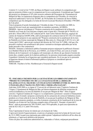 L'article 21.1.o) de la Llei 7/1985, de Bases de Règim Local, atribueix la competència per
aprovar projectes d'obres a qui és competent per la seva contractació. Considerant que l'import
del projecte no ultrapassa el 10% dels recursos ordinaris del Pressupost de l'Ajuntament de
Malgrat de Mar, la contractació d'aquesta obra és competència de l'Alcaldia, en virtut de la
disposició addicional 2ª de la Llei 30/2007, de 30 d'octubre de Contractes de Servei Públic,
competència que fou delegada a la Junta de Govern Local per Resolució d'Alcaldia 1799/2007,
de 4 de juliol.
Vista la proposta d’acords formulada per l’Alcaldia de data 17 de novembre de 2009, la
Junta de Govern Local, per unanimitat dels sis membres assistents, ACORDA:
PRIMER.- Aprovar inicialment el "Projecte constructiu de la canalització de la Riera de
Palafolls en el tram de Can Feliciano comprès entre el pont del c/ Passada (pk 0+764,92) i el
pont del c/ Riera (PK 0+615,10)" redactat pel Sr. Juan Carlos Salcines Berzosa, enginyer de
camins de l'empresa GEOPLANK, amb un pressupost de contracta total de 823.102,13 € (inclòs
l'IVA). Aquest projecte és una separata del "Projecte constructiu de la canalització de la riera
de Palafolls en el terme municipal de Malgrat de Mar entre el c/ Riera (pk 0+457,5) i el c/ del
Carme (pk 0+946)", aprovat per resolució del director de l'ACA de 24-7-2006, i del que s'ha
procedit a realitzar una actualització dels preus i normatives tècniques aplicables per tal de
poder procedir a llur contractació.
SEGON.- Sotmetre a informació pública l'esmentat projecte mitjançant la publicació d'anunci
en el Butlletí Oficial de la Província, en el DOGC, en el diari El Punt, així com en el tauler
d'edictes de la Corporació i en la pàgina web municipal, als efectes de que durant el termini de
trenta dies, comptat a partir de la darrera publicació, les persones interessades puguin consultar
l'expedient i formular les al·legacions que considerin pertinents. En el cas que no es presentin
al·legacions durant el tràmit d'informació pública el projecte es considerarà aprovat
definitivament.
TERCER.- Facultar a la Sra. Alcaldessa per a l'execució d'aquest acord.




7È.- INICI DELS TRÀMITS PER LA LICITACIÓ DE LES OBRES INCLOSES EN
“PROJECTE CONSTRUCTIU DE LA CANALITZACIÓ DE LA RIERA DE
PALAFOLLS EN EL TRAM DE CAN FELICIANO COMPRÈS ENTRE EL PONT DEL
C/PASSADA (PK 0+764,92) I EL PONT DEL C/RIERA (PK 0+615,10)”.
Amb data 10.09.2009 es va signar el “Conveni de col·laboració entre l’Agència Catalana de
l’Aigua i l’Ajuntament de Malgrat de Mar, pel desenvolupament de diferents actuacions de
correcció hidràulica a la riera de Palafolls al seu pas per Malgrat de Mar”. Dins d’aquest
conveni, l’Agència Catalana de l’Aigua es va comprometre a promoure i assumir el finançament
de la redacció d’estudis i projectes constructius de les actuacions de correcció hidràulica encara
pendents en el tram urbà de la riera de Palafolls, al seu pas per la població de Malgrat de Mar.
Entre aquests projectes pendents, es troba el projecte constructiu de la Canalització de la riera de
Palafolls, en el tram de Can Feliciano comprés entre el Pont del C. Passada i el pont del C.
Riera”, amb un pressupsot de 709.570,80 €, més l’IVA aplicable, la qual cosa representa un
total de 823.102,13 5, amb l’IVA inclòs.
16
Vista l’oportunitat d’iniciar els tràmits per a la licitació de l’obra
L’aprovació inicial d’aquest projecte, es preveu a la propera sessió de la Junta de Govern Local
de 19.11.2009, la qual cosa representa que caldrà ajornar l’adjudicació definitiva df les obres de
referència, a l’aprovació definitiva del projecte.
Vistos els plecs de condicions administratives, redactades a l’efecte, mitjançant procediment
 