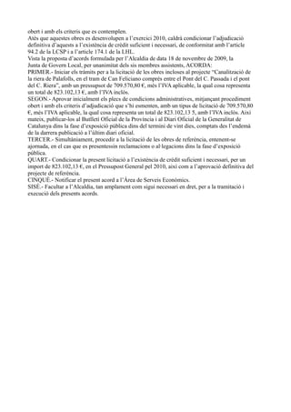 obert i amb els criteris que es contemplen.
Atès que aquestes obres es desenvolupen a l’exercici 2010, caldrà condicionar l’adjudicació
definitiva d’aquests a l’existència de crèdit suficient i necessari, de conformitat amb l’article
94.2 de la LCSP i a l’article 174.1 de la LHL.
Vista la proposta d’acords formulada per l’Alcaldia de data 18 de novembre de 2009, la
Junta de Govern Local, per unanimitat dels sis membres assistents, ACORDA:
PRIMER.- Iniciar els tràmits per a la licitació de les obres incloses al projecte “Canalització de
la riera de Palafolls, en el tram de Can Feliciano comprés entre el Pont del C. Passada i el pont
del C. Riera”, amb un pressupsot de 709.570,80 €, més l’IVA aplicable, la qual cosa representa
un total de 823.102,13 €, amb l’IVA inclòs.
SEGON.- Aprovar inicialment els plecs de condicions administratives, mitjançant procediment
obert i amb els criteris d’adjudicació que s’hi esmenten, amb un tipus de licitació de 709.570,80
€, més l’IVA aplicable, la qual cosa representa un total de 823.102,13 5, amb l’IVA inclòs. Així
mateix, publicar-los al Butlletí Oficial de la Província i al Diari Oficial de la Generalitat de
Catalunya dins la fase d’exposició pública dins del termini de vint dies, comptats des l’endemà
de la darrera publicació a l’últim diari oficial.
TERCER.- Simultàniament, procedir a la licitació de les obres de referència, entenent-se
ajornada, en el cas que es presentessin reclamacions o al·legacions dins la fase d’exposició
pública.
QUART.- Condicionar la present licitació a l’existència de crèdit suficient i necessari, per un
import de 823.102,13 €, en el Pressupost General pel 2010, així com a l’aprovació definitiva del
projecte de referència.
CINQUÈ.- Notificar el present acord a l’Àrea de Serveis Econòmics.
SISÈ.- Facultar a l’Alcaldia, tan amplament com sigui necessari en dret, per a la tramitació i
execució dels presents acords.
 