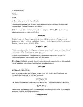 CORRESPONDENCIA
REVISAR
VISTA
La Barra de Herramientas de Acceso Rápido
Contiene iconos para ejecutar de forma inmediata algunos de los comandos más habituales,
como: Guardar, Deshacer, Ortografía y Gramática.
En la imagen ves la barra de herramientas de acceso rápido y el Botón Office (el primero a la
izquierda), lo que antes era el menú Archivo.
GUARDAR
Esta opción permite al usuario guardar en la memoria del ordenador el archivo que hemos
trabajado. En la barra de acceso rápido ubica el icono / o también puedes utilizar los comandos:
Guardar y Guardar como... del Botón Office
GUARDAR COMO
Word mostrará un cuadro de dialogo como el que ves a continuación que te permite cambiar el
nombre del archivo, el tipo y la carpeta que lo contiene.
Guardar no se abrirá ningún cuadro de diálogo, simplemente se guardarán en su actual
ubicación los cambios que hayas efectuado en el documento.
Sin embargo, si utilizas el comando Guardar con un documento nuevo, que no ha sido guardado
nunca, se abrirá el mismo cuadro de dialogo que para Guardar como
DESHACER
ORTOGRAFÍA Y GRAMÁTICA
En la parte superior de la ventana, en la barra de título, nos informa del idioma que se está
utilizando en la corrección, en este caso, el Español.
OMITIR UNA VEZ
No realiza ninguna acción sobre la palabra no encontrada y continua revisando el documento.
OMITIR TODAS
Cada vez que vuelva a encontrar la misma palabra la pasará por alto sin realizar ninguna acción
sobre ella. Continua revisando el documento.
AUTOCORRECCIÓN
 