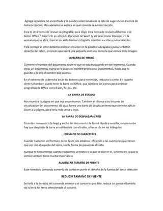 Agrega la palabra no encontrada y la palabra seleccionada de la lista de sugerencias a la lista de
Autocorrección. Más adelante se explica en qué consiste la autocorrección.
Esta es otra forma de revisar la ortografía; para elegir esta forma de revisión debemos ir al
Botón Office /, hacer clic en el botón Opciones de Word /y allí seleccionar Revisión. En la
ventana que se abre, marcar la casilla Revisar ortografía mientras escribe y pulsar Aceptar.
Para corregir el error debemos colocar el cursor en la palabra subrayada y pulsar el botón
derecho del ratón, entonces aparecerá una pequeña ventana, como la que vemos en la imagen:
LA BARRA DE TITULO
Contiene el nombre del documento sobre el que se está trabajando en ese momento. Cuando
creas un documento nuevo se le asigna el nombre provisional Documento1, hasta que lo
guardes y le des el nombre que quieras.
En el extremo de la derecha están los botones para minimizar, restaurar y cerrar.En la parte
derecha también puede tener la barra del Office, que contiene los iconos para arrancar
programas de Office como Excel, Access, etc.
LA BARRA DE ESTADO
Nos muestra la página en que nos encontramos. También el idioma y los botones de
visualización del documento, de igual forma una barra de desplazamiento que permite aplicar
Zoom a la página, para verla más cerca o lejos.
LA BARRA DE DESPLAZAMIENTO
Permiten movernos a lo largo y ancho del documento de forma rápida y sencilla, simplemente
hay que desplazar la barra arrastrándola con el ratón, o hacer clic en los triángulos.
FORMATO DE CARACTERES
Cuando hablamos del formato de un texto nos estamos refiriendo a las cuestiones que tienen
que ver con el aspecto del texto, con la forma de presentar el texto.
Aunque lo fundamental cuando escribimos un texto es lo que se dice en él, la forma en la que lo
vemos también tiene mucha importancia.
AUMENTAR TAMAÑO DE FUENTE
Este novedoso comando aumenta de punto en punto el tamaño de la fuente del texto seleccion
REDUCIR TAMAÑO DE FUENTE
Se halla a la derecha del comanda anterior y al contrario que éste, reduce un punto el tamaño
de la letra del texto seleccionado al pulsarlo.
 