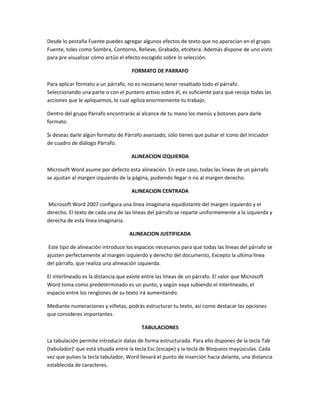 Desde lo pestaña Fuente puedes agregar algunos efectos de texto que no aparecían en el grupo
Fuente, toles como Sombra, Contorno, Relieve, Grabado, etcétera. Además dispone de uno visto
para pre visualizar cómo actúo el efecto escogido sobre lo selección.
FORMATO DE PARRAFO
Para aplicar formato a un párrafo, no es necesario tener resaltado todo el párrafo.
Seleccionando una parte o con el puntero activo sobre él, es suficiente para que recoja todas las
acciones que le apliquemos, lo cual agiliza enormemente tu trabajo.
Dentro del grupo Párrafo encontrarás al alcance de tu mano los menús y botones para darle
formato.
Si deseas darle algún formato de Párrafo avanzado, sólo tienes que pulsar el icono del Iniciador
de cuadro de diálogo Párrafo.
ALINEACION IZQUIERDA
Microsoft Word asume por defecto esta alineación. En este caso, todas las líneas de un párrafo
se ajustan al margen izquierdo de la página, pudiendo llegar o no al margen derecho.
ALINEACION CENTRADA
Microsoft Word 2007 configura una línea imaginaria equidistante del margen izquierdo y el
derecho. El texto de cada una de las líneas del párrafo se reparte uniformemente a la izquierda y
derecha de esta línea imaginaria.
ALINEACION JUSTIFICADA
Este tipo de alineación introduce los espacios necesarios para que todas las líneas del párrafo se
ajusten perfectamente al margen izquierdo y derecho del documento, Excepto la última línea
del párrafo, que realiza una alineación izquierda.
El interlineado es la distancia que existe entre las líneas de un párrafo. El valor que Microsoft
Word toma como predeterminado es un punto, y según vaya subiendo el interlineado, el
espacio entre los renglones de su texto irá aumentando.
Mediante numeraciones y viñetas, podrás estructurar tu texto, así como destacar las opciones
que consideres importantes.
TABULACIONES
La tabulación permite introducir datas de forma estructurada. Para ello dispones de la tecla Tab
(tabulador)' que está situada entre la tecla Esc (escape) y la tecla de Bloqueos mayúsculas. Cada
vez que pulses la tecla tabulador, Word llevará el punto de inserción hacia delante, una distancia
establecida de caracteres.
 
