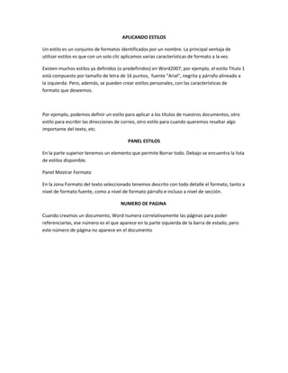 APLICANDO ESTILOS
Un estilo es un conjunto de formatos identificados por un nombre. La principal ventaja de
utilizar estilos es que con un solo clic aplicamos varias características de formato a la vez.
Existen muchos estilos ya definidos (o predefinidos) en Word2007, por ejemplo, el estilo Titulo 1
está compuesto por tamaño de letra de 16 puntos, fuente "Arial", negrita y párrafo alineado a
la izquierda. Pero, además, se pueden crear estilos personales, con las características de
formato que deseemos.
Por ejemplo, podemos definir un estilo para aplicar a los títulos de nuestros documentos, otro
estilo para escribir las direcciones de correo, otro estilo para cuando queremos resaltar algo
importante del texto, etc.
PANEL ESTILOS
En la parte superior tenemos un elemento que permite Borrar todo. Debajo se encuentra la lista
de estilos disponible.
Panel Mostrar Formato
En la zona Formato del texto seleccionado tenemos descrito con todo detalle el formato, tanto a
nivel de formato fuente, como a nivel de formato párrafo e incluso a nivel de sección.
NUMERO DE PAGINA
Cuando creamos un documento, Word numera correlativamente las páginas para poder
referenciarlas, ese número es el que aparece en la parte izquierda de la barra de estado, pero
este número de página no aparece en el documento
 