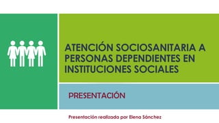 ATENCIÓN SOCIOSANITARIA A
PERSONAS DEPENDIENTES EN
INSTITUCIONES SOCIALES
PRESENTACIÓN
Presentación realizada por Elena Sánchez
 