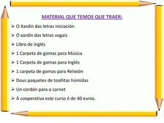 MATERIAL QUE TEMOS QUE TRAER:
 O Xardín das letras iniciación
 O xardín das letras vogais
 Libro de inglés
 1 Carpeta de gomas para Música
 1 Carpeta de gomas para Inglés
 1 carpeta de gomas para Relixión
 Dous paquetes de toallitas húmidas
 Un cordón para o carnet
 Á cooperativa este curso é de 40 euros.
 