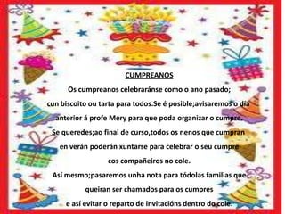 CUMPREANOS
      Os cumpreanos celebraránse como o ano pasado;
cun biscoito ou tarta para todos.Se é posible;avisaremos o día
  anterior á profe Mery para que poda organizar o cumpre.
 Se queredes;ao final de curso,todos os nenos que cumpran
   en verán poderán xuntarse para celebrar o seu cumpre
                  cos compañeiros no cole.
 Así mesmo;pasaremos unha nota para tódolas familias que
           queiran ser chamados para os cumpres
     e así evitar o reparto de invitacións dentro do cole.
 