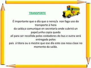 TRANSPORTE

   É importante que o día que o neno/a non faga uso do
                       transporte á hora
     da saída;o comunique en secretaría onde cubrirá un
                   papel;unha copia queda
 alí para ser recollida polos coidadores do bus e outra será
                        entregada polos
pais á titora ou o mestre que ese día este coa nosa clase no
                      momento da saída.
 