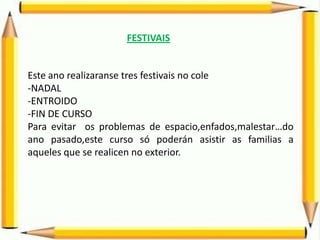 FESTIVAIS
Este ano realizaranse tres festivais no cole
-NADAL
-ENTROIDO
-FIN DE CURSO
Para evitar os problemas de espacio,enfados,malestar…do
ano pasado,este curso só poderán asistir as familias a
aqueles que se realicen no exterior.
 