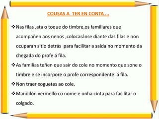 COUSAS A TER EN CONTA ...
Nas filas ,ata o toque do timbre,os familiares que
acompañen aos nenos ,colocaránse diante das filas e non
ocuparan sitio detrás para facilitar a saída no momento da
chegada do profe á fila.
As familias teñen que sair do cole no momento que sone o
timbre e se incorpore o profe correspondente á fila.
Non traer xoguetes ao cole.
Mandilón vermello co nome e unha cinta para facilitar o
colgado.
 