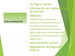 OTRA INFORMACIÓN
• No figura oyente
• Información de mantenimiento
al profesor
• Tablones
General (frente Conserjería)
Asistencia Profesorado (Entrada)
Secretaría (frente Secretaría)
English Online (frente Secretaría)
Dptos Didácticos (frente Despachos)
Equipo Directivo (frente Despachos)
Tablón Aula 1
• Aparcamiento coches
• Reglamento de Régimen
Interno
 