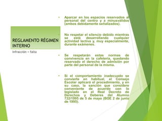 REGLAMENTO RÉGIMEN
INTERNO
• Aparcar en los espacios reservados al
personal del centro y a minusválidos
(ambos debidamente señalizados).
• No respetar el silencio debido mientras
se está desarrollando cualquier
actividad lectiva y, muy especialmente,
durante exámenes.
• Se respetarán estas normas de
convivencia en la cafetería, quedando
reservado el derecho de admisión por
parte del personal de la misma.
• Si el comportamiento inadecuado se
convierte en habitual, el Consejo
Escolar aplicará el procedimiento, y en
su caso, la sanción que considere
conveniente de acuerdo con lo
legislado en el Real Decreto de
Derechos y Deberes del Alumno
732/1995 de 5 de mayo (BOE 2 de junio
de 1995).
Infracción = falta
 