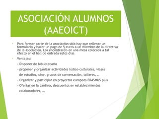 ASOCIACIÓN ALUMNOS
(AAEOICT)
• Para formar parte de la asociación sólo hay que rellenar un
formulario y hacer un pago de 5 euros a un miembro de la directiva
de la asociación. Los encontraréis en una mesa colocada a tal
efecto en el hall de entrada estos días
• Ventajas:
- Disponer de bibliotecario
- proponer y organizar actividades lúdico-culturales, viajes
de estudios, cine, grupos de conversación, talleres, ..
- Organizar y participar en proyectos europeos ERASMUS plus
- Ofertas en la cantina, descuentos en establecimientos
colaboradores, …
 