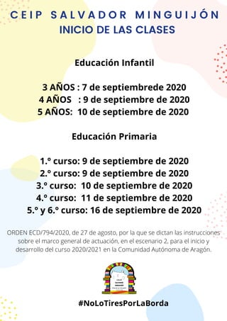 C E I P S A L V A D O R M I N G U I J Ó N
INICIO DE LAS CLASES
Educación Infantil
3 AÑOS : 7 de septiembrede 2020
4 AÑOS : 9 de septiembre de 2020
5 AÑOS: 10 de septiembre de 2020
Educación Primaria
1.º curso: 9 de septiembre de 2020
2.º curso: 9 de septiembre de 2020
3.º curso:  10 de septiembre de 2020
4.º curso: 11 de septiembre de 2020
5.º y 6.º curso: 16 de septiembre de 2020
ORDEN ECD/794/2020, de 27 de agosto, por la que se dictan las instrucciones
sobre el marco general de actuación, en el escenario 2, para el inicio y
desarrollo del curso 2020/2021 en la Comunidad Autónoma de Aragón.
#NoLoTiresPorLaBorda
 