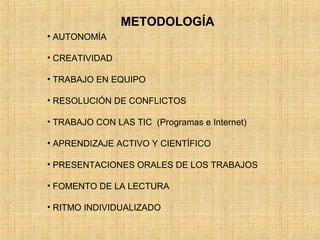 METODOLOGÍA 
• AUTONOMÍA 
• CREATIVIDAD 
• TRABAJO EN EQUIPO 
• RESOLUCIÓN DE CONFLICTOS 
• TRABAJO CON LAS TIC (Programas e Internet) 
• APRENDIZAJE ACTIVO Y CIENTÍFICO 
• PRESENTACIONES ORALES DE LOS TRABAJOS 
• FOMENTO DE LA LECTURA 
• RITMO INDIVIDUALIZADO 
 