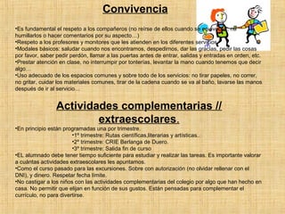 Convivencia 
•Es fundamental el respeto a los compañeros (no reírse de ellos cuando se equivocan, no 
humillarlos o hacer comentarios por su aspecto…) 
•Respeto a los profesores y monitores que les atienden en los diferentes servicios. 
•Modales básicos: saludar cuando nos encontramos, despedirnos, dar las gracias, pedir las cosas 
por favor, saber pedir perdón, llamar a las puertas antes de entrar, salidas y entradas en orden, etc. 
•Prestar atención en clase, no interrumpir por tonterías, levantar la mano cuando tenemos que decir 
algo… 
•Uso adecuado de los espacios comunes y sobre todo de los servicios: no tirar papeles, no correr, 
no gritar, cuidar los materiales comunes, tirar de la cadena cuando se va al baño, lavarse las manos 
después de ir al servicio… 
Actividades complementarias // 
extraescolares. 
•En principio están programadas una por trimestre. 
•1º trimestre: Rutas científicas,literarias y artísticas.. 
•2º trimestre: CRIE Berlanga de Duero. 
•3º trimestre: Salida fin de curso 
•EL alumnado debe tener tiempo suficiente para estudiar y realizar las tareas. Es importante valorar 
a cuántas actividades extraescolares les apuntamos. 
•Como el curso pasado para las excursiones. Sobre con autorización (no olvidar rellenar con el 
DNI), y dinero. Respetar fecha límite. 
•No castigar a los niños con las actividades complementarias del colegio por algo que han hecho en 
casa. No permitir que elijan en función de sus gustos. Están pensadas para complementar el 
currículo, no para divertirse. 
 