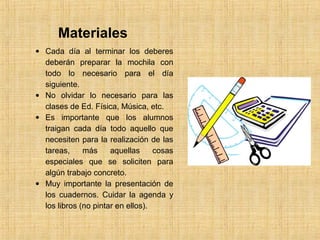 Materiales 
· Cada día al terminar los deberes 
deberán preparar la mochila con 
todo lo necesario para el día 
siguiente. 
· No olvidar lo necesario para las 
clases de Ed. Física, Música, etc. 
· Es importante que los alumnos 
traigan cada día todo aquello que 
necesiten para la realización de las 
tareas, más aquellas cosas 
especiales que se soliciten para 
algún trabajo concreto. 
· Muy importante la presentación de 
los cuadernos. Cuidar la agenda y 
los libros (no pintar en ellos). 
 