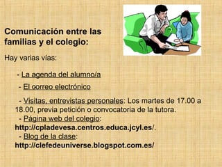 Comunicación entre las 
familias y el colegio : 
Hay varias vías: 
- 
- La agenda del alumno/a 
- - El co rreo electrónico 
- Visit as, entrevistas personales: Los martes de 17.00 a 
18.00, previa petición o convocatoria de la tutora. 
- Página web del colegio: 
http://cpladevesa.centros.educa.jcyl.es/. 
- Blog de la clase: 
http://clefedeuniverse.blogspot.com.es/ 
 