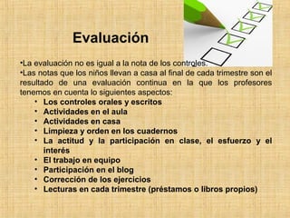 Evaluación 
•La evaluación no es igual a la nota de los controles. 
•Las notas que los niños llevan a casa al final de cada trimestre son el 
resultado de una evaluación continua en la que los profesores 
tenemos en cuenta lo siguientes aspectos: 
• Los controles orales y escritos 
• Actividades en el aula 
• Actividades en casa 
• Limpieza y orden en los cuadernos 
• La actitud y la participación en clase, el esfuerzo y el 
interés 
• El trabajo en equipo 
• Participación en el blog 
• Corrección de los ejercicios 
• Lecturas en cada trimestre (préstamos o libros propios) 
 