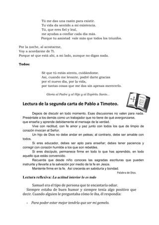 Tú me das una razón para existir. 
Tu vida da sentido a mi existencia. 
Tú, que eres fiel y leal, 
me ayudas a confiar cada día más. 
Porque tu amistad vale más que todos los triunfos. 
Por la noche, al acostarme, 
Voy a acordarme de Ti. 
Porque sé que está ahí, a mi lado, aunque no digas nada. 
Todos: 
Sé que tú estás atento, cuidándome. 
Así, cuando me levante, podré darte gracias 
por el nuevo día, por la vida, 
por tantas cosas que me das sin apenas merecerlo. 
Gloria al Padre y al Hijo y al Espíritu Santo... 
Lectura de la segunda carta de Pablo a Timoteo. 
Dejaos de discutir en todo momento. Esas discusiones no valen para nada. Preséntate a los demás como un trabajador que no tiene de qué avergonzarse, 
que enseña y aprende debidamente el mensaje de la verdad. 
Vive con rectitud, con fe amor y paz junto con todos los que de limpio de corazón invocan al Señor. 
Un hijo de Dios no debe andar en peleas; al contrario, debe ser amable con todos. 
Si eres educador, debes ser apto para enseñar; debes tener paciencia y corregir con corazón humilde a los que son rebeldes. 
Si eres discípulo, permanece firme en todo lo que has aprendido, en todo aquello que estás convencido. 
Recuerda que desde niño conoces las sagradas escrituras que pueden instruirte y llevarte a la salvación por medio de la fe en Jesús. 
Mantente firme en la fe. Así crecerás en sabiduría y bondad. 
Palabra de Dios. 
Lectura reflexiva: La actitud interior lo es todo 
Samuel era el tipo de persona que te encantaría odiar. 
Siempre estaba de buen humor y siempre tenía algo positivo que decir. Cuando alguien le preguntaba cómo le iba, él respondía: 
- Para poder estar mejor tendría que ser mi gemelo.  