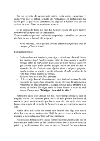 Era un gerente de restaurante único, tenía varias camareras y camareros que lo habían seguido de restaurante en restaurante. La razón por la que estos camareros/as seguían a Samuel era por su actitud interior. Él era un motivador natural. 
Si un empleado tenía un mal día, Samuel estaba allí para decirle cómo ver el lado positivo de la situación. 
Ver este estilo de persona realmente me produjo curiosidad, así que un día fui a buscar a Samuel y le pregunté: 
- No lo entiendo... no es posible ser una persona tan positiva todo el tiempo... ¿Cómo lo haces?. 
Samuel respondió: 
- Cada mañana me despierto y me digo a mi mismo: ¡Samuel, tienes dos opciones hoy!. Puedes escoger estar de buen humor o puedes escoger estar de mal humor. Elijo estar de buen humor. Cada vez que sucede algo malo puedes escoger entre ser una victima o aprender de ello. Cada vez que alguien viene a mi para quejarse, puedo aceptar su queja o puedo señalarle el lado positivo de la vida. Elijo el lado positivo de la vida. 
- Sí, claro. Pero no es tan fácil, protesté. 
- ¡Sí, lo es!, dijo Samuel. Cuando quitas todo lo demás todo en la vida es asunto de elegir. Cada situación es una elección. Tu eliges cómo reaccionar en cada situación. Tu eliges cómo la gente afectará a tu estado de animo. Tu eliges estar de buen humor o estar de mal humor. En resumen: “Tú eliges cómo vivir la vida”. 
Reflexioné en lo que Samuel me dijo. Poco tiempo después, dejé el negocio de los restaurantes para iniciar el mío propio. Perdimos el contacto, pero cuando tenía que hacer una elección en la vida, con frecuencia seguía el ejemplo de Samuel en vez de reaccionar contra ella. 
Varios años más tarde me enteré que Samuel hizo algo que nunca debe hacerse en un restaurante. Dejó la puerta trasera abierta una mañana y fue asaltado por tres ladrones armados. 
Mientras era forzado abrir la caja fuerte sus dedos, temblando por el nerviosismo, resbalaban en las combinaciones. Los asaltantes sentían pánico y lo dispararon. Con mucha suerte, Samuel fue encontrado  