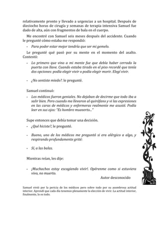 relativamente pronto y llevado a urgencias a un hospital. Después de dieciocho horas de cirugía y semanas de terapia intensiva Samuel fue dado de alta, aún con fragmentos de bala en el cuerpo. 
Me encontré con Samuel seis meses después del accidente. Cuando le pregunté cómo estaba me respondió: 
- Para poder estar mejor tendría que ser mi gemelo. 
Le pregunté qué pasó por su mente en el momento del asalto. Contestó: 
- Lo primero que vino a mi mente fue que debía haber cerrado la puerta con llave. Cuando estaba tirado en el piso recordé que tenía dos opciones: podía elegir vivir o podía elegir morir. Elegí vivir. 
- ¿No sentiste miedo?. le pregunté. 
Samuel continuó: 
- Los médicos fueron geniales. No dejaban de decirme que todo iba a salir bien. Pero cuando me llevaron al quirófano y vi las expresiones en las caras de médicos y enfermeras realmente me asusté. Podía leer en sus ojos: “Es hombre mueeerto...” 
Supe entonces que debía tomar una decisión. 
- ¿Qué hiciste?, le pregunté. 
- Bueno, uno de los médicos me preguntó si era alérgico a algo, y respirando profundamente grité: 
- Sí, a las balas. 
Mientras reían, les dije: 
- ¡Muchachos estoy escogiendo vivir!. Opérenme como si estuviera vivo, no muerto. 
Autor desconocido 
Samuel vivió por la pericia de los médicos pero sobre todo por su asombrosa actitud interior. Aprendí que cada día tenemos plenamente la elección de vivir. La actitud interior, finalmente, lo es todo. 
 