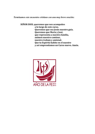 Terminamos este encuentro cristiano con una muy breve oración: 
SEÑOR DIOS, queremos que nos acompañes 
a lo largo de este curso. 
Queremos que sea Jesús nuestro guía. 
Queremos que María y José, 
que representa a nuestra familia, 
animen nuestro caminar, 
nuestro trabajo y amistad. 
Que tu Espíritu habite en el nuestro 
y así emprendamos un Curso nuevo. Amén. 
