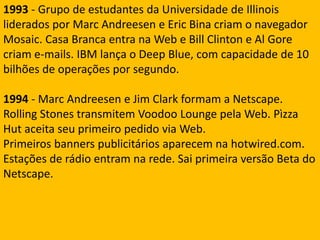 1993 - Grupo de estudantes da Universidade de Illinois liderados por Marc Andreesen e Eric Bina criam o navegador Mosaic. Casa Branca entra na Web e Bill Clinton e Al Gore criam e-mails. IBM lança o Deep Blue, com capacidade de 10 bilhões de operações por segundo.1994 - Marc Andreesen e Jim Clark formam a Netscape. Rolling Stones transmitem Voodoo Lounge pela Web. Pìzza Hut aceita seu primeiro pedido via Web.Primeiros banners publicitários aparecem na hotwired.com. Estações de rádio entram na rede. Sai primeira versão Beta do Netscape.
