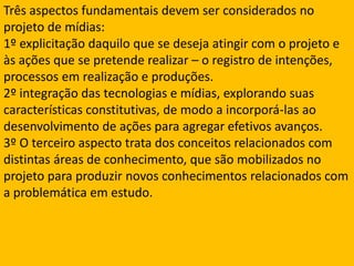 Três aspectos fundamentais devem ser considerados no projeto de mídias:1º explicitação daquilo que se deseja atingir com o projeto e às ações que se pretende realizar – o registro de intenções, processos em realização e produções.2º integração das tecnologias e mídias, explorando suas características constitutivas, de modo a incorporá-las ao desenvolvimento de ações para agregar efetivos avanços. 3º O terceiro aspecto trata dos conceitos relacionados com distintas áreas de conhecimento, que são mobilizados no projeto para produzir novos conhecimentos relacionados com a problemática em estudo. 