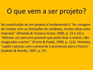 O que vem a ser projeto?Na constituição de um projeto o fundamental é “ter coragem de romper com as limitações do cotidiano, muitas delas auto-impostas” (Almeida & Fonseca Júnior, 2000, p. 23 e 22) e “delinear um percurso possível que pode levar a outros, não imaginados a priori ” (Freire & Prado, 1999, p. 113). Portanto, “supõe rupturas com o presente e promessas para o futuro” (Gadotti & Romão, 1997, p. 37).