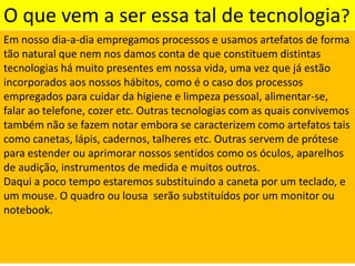 O que vem a ser essa tal de tecnologia?Em nosso dia-a-dia empregamos processos e usamos artefatos de forma tão natural que nem nos damos conta de que constituem distintas tecnologias há muito presentes em nossa vida, uma vez que já estão incorporados aos nossos hábitos, como é o caso dos processos empregados para cuidar da higiene e limpeza pessoal, alimentar-se, falar ao telefone, cozer etc. Outras tecnologias com as quais convivemos também não se fazem notar embora se caracterizem como artefatos tais como canetas, lápis, cadernos, talheres etc. Outras servem de prótese para estender ou aprimorar nossos sentidos como os óculos, aparelhos de audição, instrumentos de medida e muitos outros. Daqui a poco tempo estaremos substituindo a caneta por um teclado, e um mouse. O quadro ou lousa  serão substituídos por um monitor ou notebook.