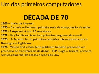 Um dos primeiros computadoresDÉCADA DE 701969 – Início da Internet1970 – É criada a Alohanet, primeira rede de computação via rádio1971- A Arpanet já tem 23 servidores.1972 - Ray Tomlinson inventa o primeiro programa de e-mail1973 – A Arpanet faz as primeiras conexões internacionais com a Noruega e a Inglaterra.1974 - Vinton Cerf e Bob Kahn publicam trabalho propondo um protocolo de transferência de dados - TCP. Surge a Telenet, primeiro serviço comercial de acesso à rede dos EUA