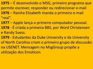 1975 – É desenvolvido o MSG, primeiro programa que permite escrever, responder ou redirecionar e-mail1976 – Rainha Elizabeth manda o primeiro e-mail “real”.1977 – Apple lança o primeiro computador pessoal.1978 - É criada a primeira BBS, por Word Christensen e Randy Suess.1979 - Estudantes da Duke University e da University of North Carolina criam o primeiro grupo de discussão na USENET. Mensagem no MsgGroup propõe a utilização dos Emoticon.