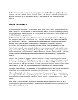 Os demais acusados obtiveram penas de prisão perpétua (caso de Rudolf Hess) ou prisão por tempos
variáveis. Três deles – Hjalmar Schacht, Franz von Papen e Hans Fritzche – acabaram sendo absolvidos.
Ao longo do processo, de 20 de novembro de 1945 a 1º de outubro de 1946, houve 403 sessões
públicas.
Divisão da Alemanha
As quatro potências vencedoras – Estados Unidos, Reino Unido, França e União Soviética – assumiram o
poder e dividiram o território alemão em quatro zonas de ocupação. Sob o controle soviético ficaram os
territórios a leste dos rios Oder e Neisse. Berlim, encravada no território que viraria Alemanha Oriental,
também foi dividida em quatro setores.
Os diferentes sistemas de domínio no Ocidente e no Leste geraram divergências entre os Aliados, que
não conseguiam definir uma política comum para a Alemanha derrotada. Na Conferência de Potsdam,
que ocorreu entre 17 de julho e 2 de agosto de 1945 para estabelecer as bases de uma nova ordem
europeia no pós-guerra, só houve consenso quanto a quatro ações prioritárias na Alemanha:
desnazificar, desmilitarizar, descentralizar a economia e reeducar os alemães para a democracia.
Muitas indústrias alemãs haviam escapado dos bombardeios, mas a pequena oferta de produtos estava
longe de suprir a demanda, e os Aliados confiscaram grande parte da produção para o pagamento da
reparação de guerra. A política econômica restritiva dos Aliados só mudou quando se impôs a convicção
de que a Alemanha Ocidental poderia ser um importante baluarte contra o avanço do comunismo
soviético.
Após unir suas três zonas de ocupação, os aliados ocidentais – Estados Unidos, França e Reino Unido –
decidiram, em 20 de junho de 1948, implantar uma reforma monetária e criar um Estado provisório sob
seu controle. Um mês depois, cada cidadão alemão pôde trocar 40 Reichsmark (a moeda vigente até
então, instaurada em 1924) por 40 unidades da moeda então introduzida pelos Aliados: o marco alemão
(Deutsche Mark, ou DM). Para empresários e autônomos, a relação de troca era mais favorável.
Embora recebesse ajuda dos EUA desde 1946, foi só o programa chamado Plano Marshall disponibilizou
1,4 bilhão de dólares de 1948 a 1952, que o lado ocidental começou a se recuperar da crise.
A Zona de Ocupação Soviética não teve a mesma sorte, tendo que arcar sozinha com os custos de sua
recuperação, além de sofrer a sangria das reparações de guerra (que também afetou a parte ocidental)
e o esvaziamento pela desmontagem de fábricas, estradas de ferro e instalações levadas para a União
Soviética.
Stalin reagiu à reforma monetária na Alemanha Ocidental ordenando que o lado ocidental de Berlim
fosse bloqueado. Para incorporar essa parte da cidade à Zona de Ocupação Soviética, mandou interditar
todas as comunicações por terra.
 