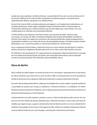 Isolado das zonas ocidentais e de Berlim Oriental, o oeste de Berlim ficou sem luz nem alimentos de 23
de junho de 1948 até 12 de maio de 1949. A população só sobreviveu graças a uma ponte aérea
organizada pelos Aliados, que garantiu seu abastecimento.
No dia 23 de maio de 1949, os aliados ocidentais promulgaram a Lei Fundamental, elaborada por um
conselho parlamentar, dando origem à República Federal da Alemanha (RFA). A denominação Lei
Fundamental sublinhava seu caráter provisório, pois somente depois que o país voltasse a ser uma
unidade deveria ser ratificada uma Constituição definitiva.
A União Soviética, que integrara a zona leste do país à sua estrutura de poder, não ficou atrás,
anunciando, em outubro de 1949, a fundação da República Democrática Alemã (RDA), tendo Berlim
Oriental como capital. Seu regime era comunista e de economia planificada, dando prosseguimento à
socialização da indústria e ao confisco de terras e de propriedades privadas. O Partido Socialista Unitário
(SED) passou a ser a única força política na "democracia antifascista" alemã-oriental.
Com o surgimento de dois Estados, a Alemanha tornou-se o marco divisório de dois blocos e sistemas
político-econômicos antagônicos liderados pelos EUA, de um lado, e pela União Soviética, de outro.
De 1949 até o início da década de 70, o desenvolvimento da República Federal da Alemanha foi marcado
por uma rápida reconstrução do país, do Estado e das instituições democráticas, pela recuperação
econômica impulsionada pelo Plano Marshall e pela estabilidade interna.
Muro de Berlim
Outro símbolo da ordem bipolar no cenário da Guerra Fria e da tensão e separação entre os dois blocos
foi o Muro de Berlim, que existiu entre os anos de 1961 e 1989. A construção desse muro foi resultado da
divisão da Alemanha entre capitalismo (Alemanha Ocidental) e socialismo (Alemanha Oriental).
No centro dessa divisão estava Berlim, cidade que foi dividida entre as duas nações. A grande questão foi
a quantidade de pessoas que começou a abandonar a Alemanha Oriental e se estabelecer em Berlim
Ocidental (capital da Alemanha Ocidental). Isso se explicava pelo grande desenvolvimento econômico na
Alemanha Ocidental graças ao Plano Marshall.
O desenvolvimento do lado ocidental, somado à censura e falta de liberdade do lado oriental, fez com
que cerca de três milhões de pessoas abandonassem a Alemanha Oriental, e, para conter esse fluxo de
cidadãos que fugiam do país, o governo da Alemanha Oriental decidiu construir um muro isolando Berlim
Ocidental. Na passagem do dia 12 para 13 de agosto de 1961, milhares de soldados da Alemanha Oriental
cercaram Berlim Ocidental com arame farpado, concretizando o fechamento da fronteira.
 