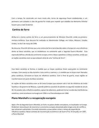 Com o tempo, foi construído um muro muito alto, torres de segurança foram estabelecidas, e um
perímetro com soldados e cães de guarda foi criado para impedir que cidadãos da Alemanha Oriental
fossem para o lado Ocidental.
Cortina de ferro
Atribui-se o termo cortina de ferro a um pronunciamento de Winston Churchill, então ex-primeiro-
ministro britânico. Esse discurso foi realizado no Westminster College, em Fulton, Missouri, Estados
Unidos, no dia 5 de março de 1946.
No discurso, Churchill afirmou que uma cortina de ferro teria descido sobre a Europa em uma referência
direta ao bloco socialista, que se estabeleceu no continente após a Segunda Guerra Mundial. Essa
expressão definia a divisão do continente europeu entre o bloco capitalista e o bloco socialista, sendo que
as nações socialistas eram as que estavam atrás de uma “cortina de ferro”.
Esse bloco socialista se formou à medida que as tropas soviéticas foram avançando no continente
europeu. Esse avanço se deu durante a luta contra o nazismo, e, à medida que os locais eram liberados
pelos soviéticos, tornavam-se locais de influência soviética. Com o final da guerra, essas regiões se
transformaram em parte do bloco socialista.
As nações do bloco socialista eram as do Leste Europeu que estavam sob o raio de influência da União
Soviética e do governo de Moscou, a grande potência socialista do planeta na segunda metade do século
XX. Os estados sob a influência soviética, apesar de soberanos, poderiam tornar-se alvo das interferências
soviéticas, como aconteceu na Hungria em 1956 e na Checoslováquia em 1968.
Plano Marshall e a recuperação europeia
Após o fim da Segunda Guerra Mundial, os EUA e os países aliados vencedores, os localizados na Europa
Ocidental, necessitavam de reconstruir a economia europeia devastada pelos longos anos de conflito a
que estiveram submetidos. Era ainda necessário a esses países conter a ameça de expansão da
influência soviética. Nesse contexto de reconstrução econômica e de Guerra Fria, foi lançado, em 1947,
o Plano Marshall.
 