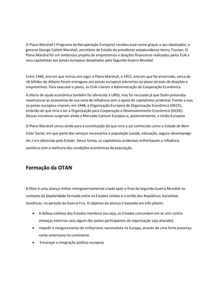 O Plano Marshall ( Programa de Recuperação Europeia) recebeu esse nome graças a seu idealizador, o
general George Catlett Marshall, secretário de Estado do presidente estadunidense Henry Truman. O
Plano Marshal foi um ambicioso projeto de empréstimos e doações financeiras realizados pelos EUA e
seus capitalistas aos países europeus devastados pela Segunda Guerra Mundial.
Entre 1948, ano em que entrou em vigor o Plano Marshall, e 1951, ano em que foi encerrado, cerca de
18 bilhões de dólares foram entregues aos países europeus aderentes ao plano através de doações e
empréstimos. Para executar o plano, os EUA criaram a Administração da Cooperação Econômica.
A oferta de ajuda econômica também foi oferecida à URSS, mas foi recusada já que Stalin pretendia
reestruturar as economias de sua zona de influência sem o apoio do capitalismo ocidental. Frente a isso,
os países europeus criaram, em 1948, a Organização Europeia de Organização Econômica (OECE),
embrião do que viria a ser a Organização para Cooperação e Desenvolvimento Econômico (OCDE).
Dessas iniciativas surgiriam ainda o Mercado Comum Europeu e, posteriormente, a União Europeia
O Plano Marshall serviu ainda para a constituição do que viria a ser conhecido como o Estado de Bem-
Estar Social, em que parte dos serviços necessários à população (saúde, educação, seguro-desemprego
etc.) era oferecida pelo Estado. Dessa forma, os capitalistas ocidentais enfrentavam a influência
soviética com a melhoria das condições econômicas da população.
Formação da OTAN
A Otan é uma aliança militar intergovernamental criada após o final da Segunda Guerra Mundial no
contexto da bipolaridade formada entre os Estados Unidos e a União das Repúblicas Socialistas
Soviéticas, no período da Guerra Fria. O objetivo da aliança é baseado em três pilares:
• A defesa coletiva dos Estados membros (ou seja, os Estados concordam em se unir contra
ameaças externas caso algum dos países participantes da organização seja atacado).
• Impedir o revigoramento do militarismo nacionalista na Europa, através de uma forte presença
norte-americana no continente.
• Encorajar a integração política europeia.
 