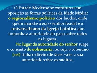 O Estado Moderno se estruturou em
oposição as forças políticas da Idade Média:
o regionalismo político dos feudos, onde
quem mandava era o senhor feudal e o
universalismo da Igreja Católica que
impunha a autoridade do papa sobre todos
os lugares.
No lugar da autoridade do senhor surge
o conceito de soberania, ou seja o soberano
(rei) tinha o direito de fazer valer a sua
autoridade sobre os súditos.
 