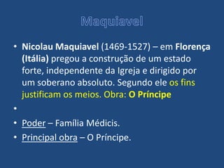 • Nicolau Maquiavel (1469-1527) – em Florença
(Itália) pregou a construção de um estado
forte, independente da Igreja e dirigido por
um soberano absoluto. Segundo ele os fins
justificam os meios. Obra: O Príncipe
•
• Poder – Família Médicis.
• Principal obra – O Príncipe.
 