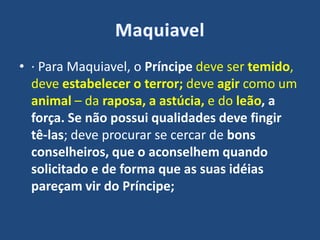 • · Para Maquiavel, o Príncipe deve ser temido,
deve estabelecer o terror; deve agir como um
animal – da raposa, a astúcia, e do leão, a
força. Se não possui qualidades deve fingir
tê-las; deve procurar se cercar de bons
conselheiros, que o aconselhem quando
solicitado e de forma que as suas idéias
pareçam vir do Príncipe;
 