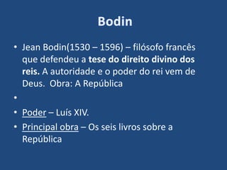 • Jean Bodin(1530 – 1596) – filósofo francês
que defendeu a tese do direito divino dos
reis. A autoridade e o poder do rei vem de
Deus. Obra: A República
•
• Poder – Luís XIV.
• Principal obra – Os seis livros sobre a
República
 