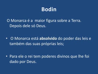 O Monarca é a maior figura sobre a Terra.
Depois dele só Deus.
• O Monarca está absolvido do poder das leis e
também das suas próprias leis;
• Para ele o rei tem poderes divinos que lhe foi
dado por Deus.
 