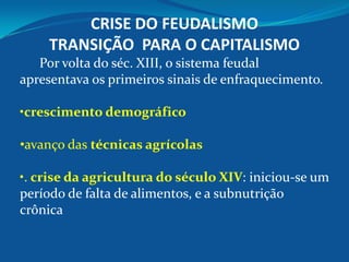 CRISE DO FEUDALISMO
TRANSIÇÃO PARA O CAPITALISMO
Por volta do séc. XIII, o sistema feudal
apresentava os primeiros sinais de enfraquecimento.
•crescimento demográfico
•avanço das técnicas agrícolas
•. crise da agricultura do século XIV: iniciou-se um
período de falta de alimentos, e a subnutrição
crônica
 
