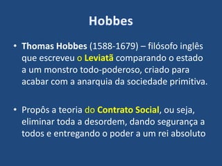 • Thomas Hobbes (1588-1679) – filósofo inglês
que escreveu o Leviatã comparando o estado
a um monstro todo-poderoso, criado para
acabar com a anarquia da sociedade primitiva.
• Propôs a teoria do Contrato Social, ou seja,
eliminar toda a desordem, dando segurança a
todos e entregando o poder a um rei absoluto
 